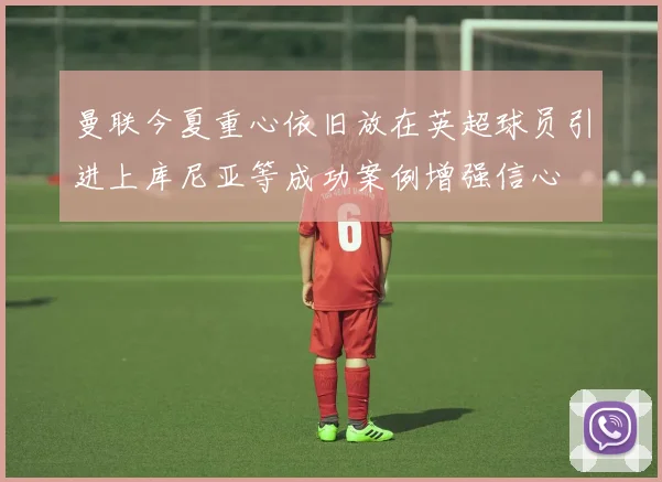 曼联今夏重心依旧放在英超球员引进上库尼亚等成功案例增强信心
