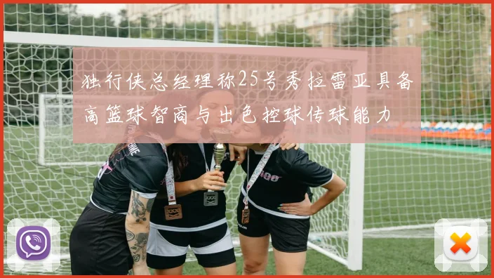 独行侠总经理称25号秀拉雷亚具备高篮球智商与出色控球传球能力