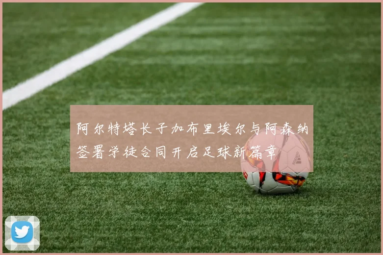 阿尔特塔长子加布里埃尔与阿森纳签署学徒合同开启足球新篇章