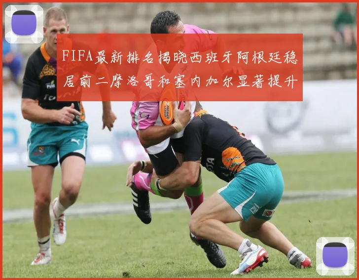 FIFA最新排名揭晓西班牙阿根廷稳居前二摩洛哥和塞内加尔显著提升