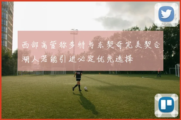 西部高管称多特与东契奇完美契合湖人若能引进必定优先选择