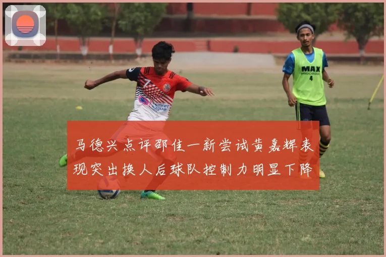 马德兴点评邵佳一新尝试黄嘉辉表现突出换人后球队控制力明显下降