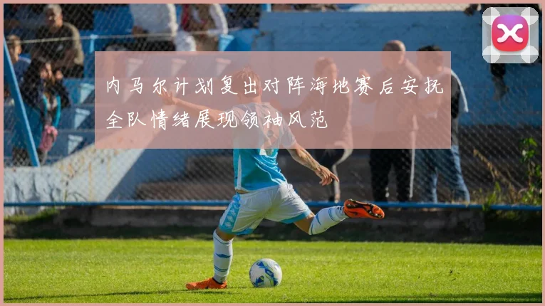 内马尔计划复出对阵海地赛后安抚全队情绪展现领袖风范