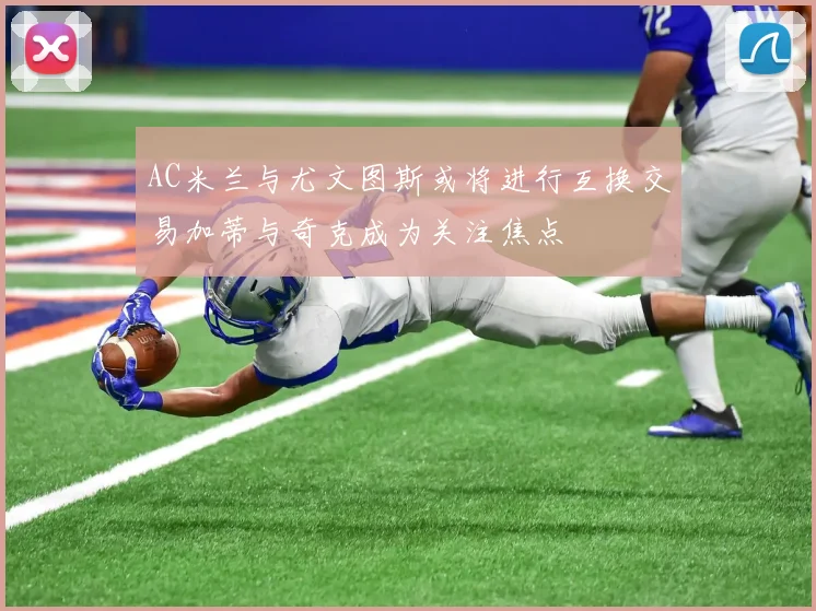 AC米兰与尤文图斯或将进行互换交易加蒂与奇克成为关注焦点