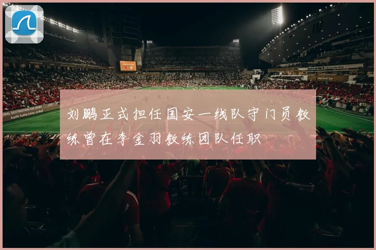 刘鹏正式担任国安一线队守门员教练曾在李金羽教练团队任职