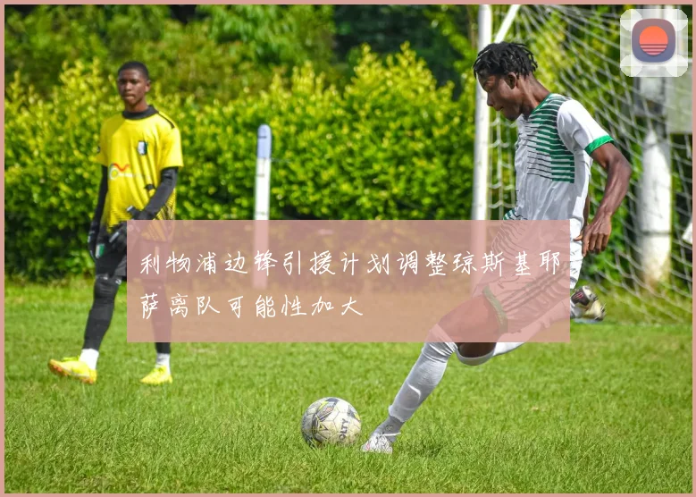 利物浦边锋引援计划调整琼斯基耶萨离队可能性加大