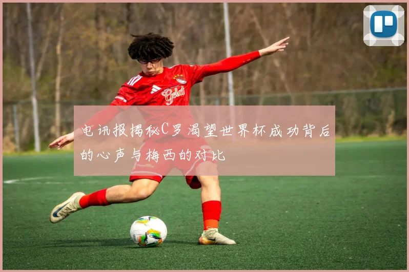 电讯报揭秘C罗渴望世界杯成功背后的心声与梅西的对比