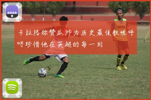 卡拉格称赞瓜帅为历史最佳教练呼吁珍惜他在英超的每一刻