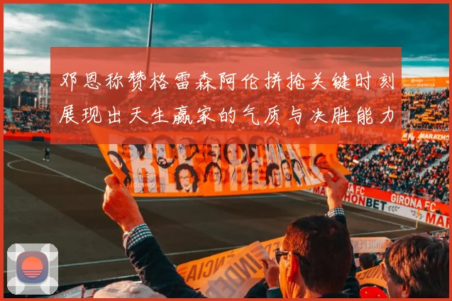 邓恩称赞格雷森阿伦拼抢关键时刻展现出天生赢家的气质与决胜能力
