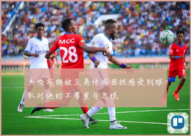 杰伦布朗被交易传闻困扰感受到球队对他的不尊重与忽视