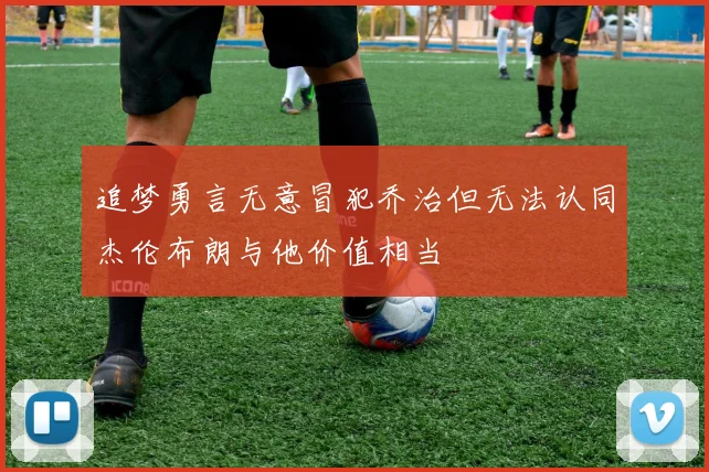 追梦勇言无意冒犯乔治但无法认同杰伦布朗与他价值相当