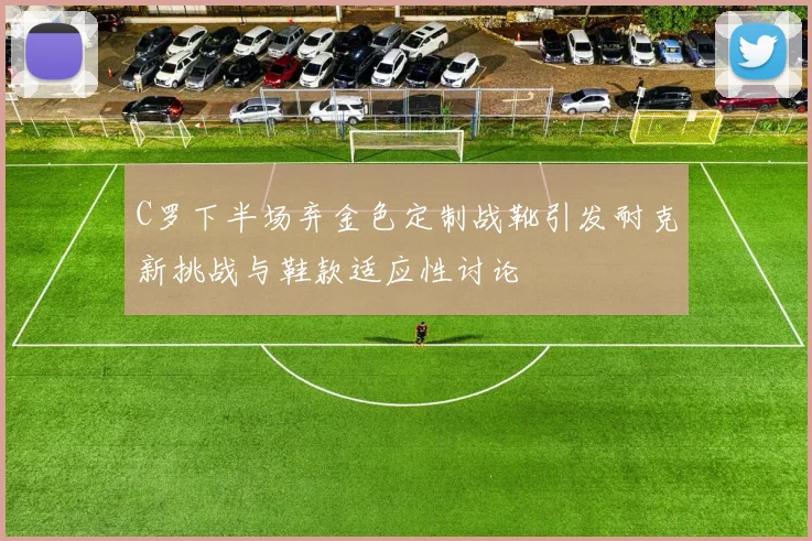 C罗下半场弃金色定制战靴引发耐克新挑战与鞋款适应性讨论