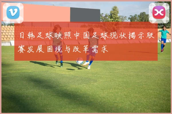 日韩足球映照中国足球现状揭示联赛发展困境与改革需求