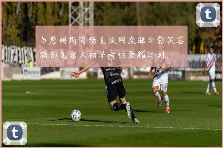 与詹姆斯同场竞技网友晒合影笑容满面高尔夫初学者的荣耀时刻