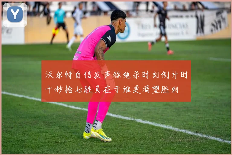 沃尔特自信发声称绝杀时刻倒计时十秒抢七胜负在于谁更渴望胜利