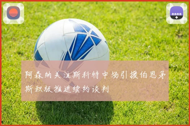 阿森纳关注斯科特中场引援伯恩茅斯积极推进续约谈判