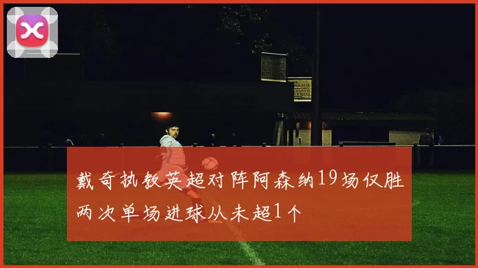 戴奇执教英超对阵阿森纳19场仅胜两次单场进球从未超1个