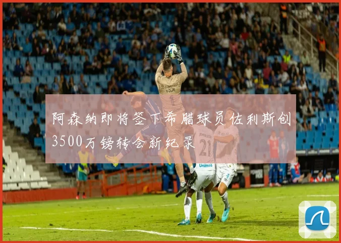 阿森纳即将签下希腊球员佐利斯创3500万镑转会新纪录