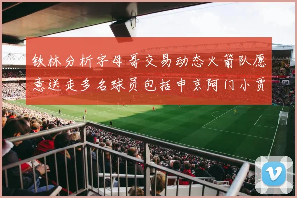 铁林分析字母哥交易动态火箭队愿意送走多名球员包括申京阿门小贾