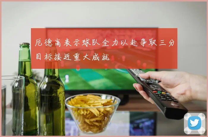 厄德高表示球队全力以赴争取三分目标接近重大成就