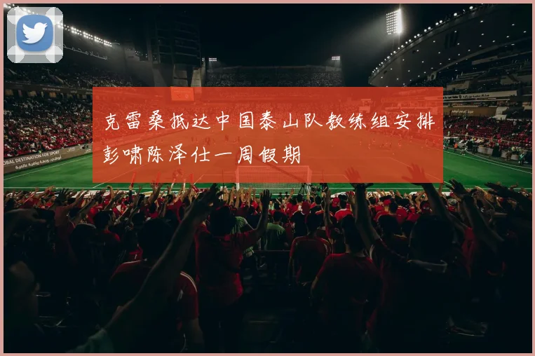 克雷桑抵达中国泰山队教练组安排彭啸陈泽仕一周假期