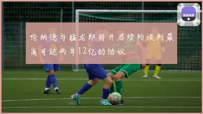 伦纳德与猛龙即将开启续约谈判最高可达两年12亿的协议