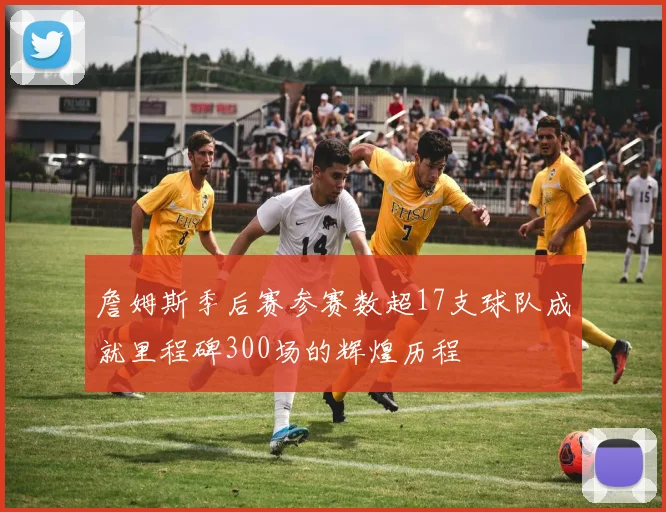 詹姆斯季后赛参赛数超17支球队成就里程碑300场的辉煌历程