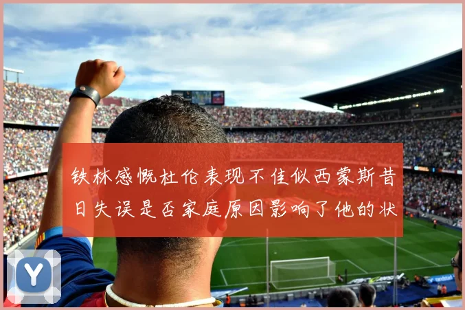 铁林感慨杜伦表现不佳似西蒙斯昔日失误是否家庭原因影响了他的状态