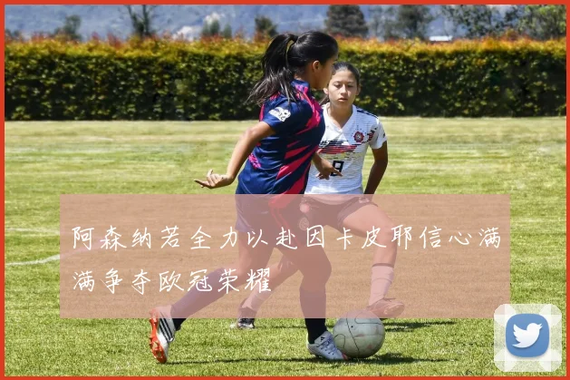 阿森纳若全力以赴因卡皮耶信心满满争夺欧冠荣耀