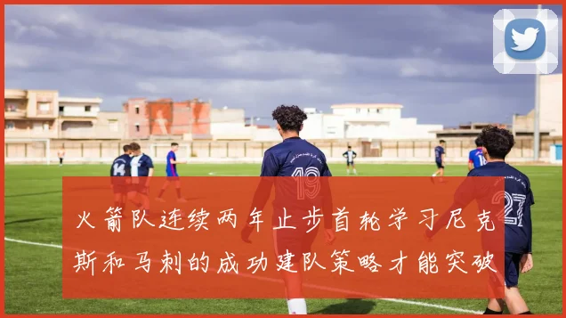 火箭队连续两年止步首轮学习尼克斯和马刺的成功建队策略才能突破瓶颈