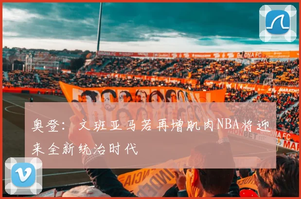 奥登：文班亚马若再增肌肉NBA将迎来全新统治时代