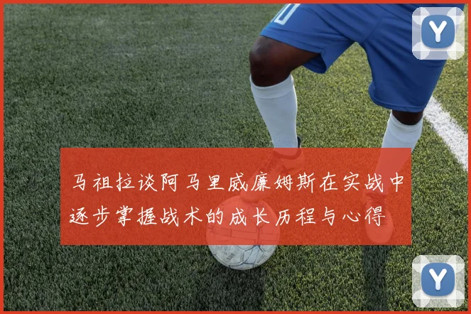 马祖拉谈阿马里威廉姆斯在实战中逐步掌握战术的成长历程与心得
