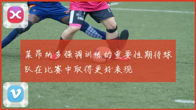 莱昂纳多强调训练的重要性期待球队在比赛中取得更好表现