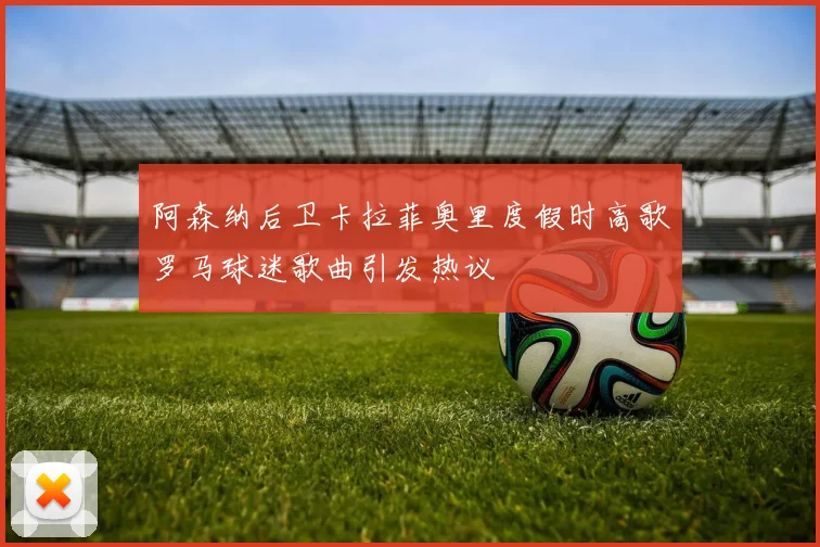 阿森纳后卫卡拉菲奥里度假时高歌罗马球迷歌曲引发热议